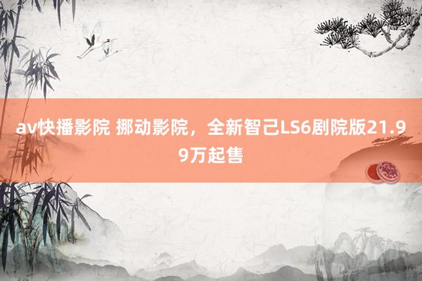 av快播影院 挪动影院，全新智己LS6剧院版21.99万起售