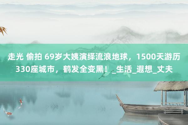 走光 偷拍 69岁大姨演绎流浪地球，1500天游历330座城市，鹤发全变黑！_生活_遐想_丈夫