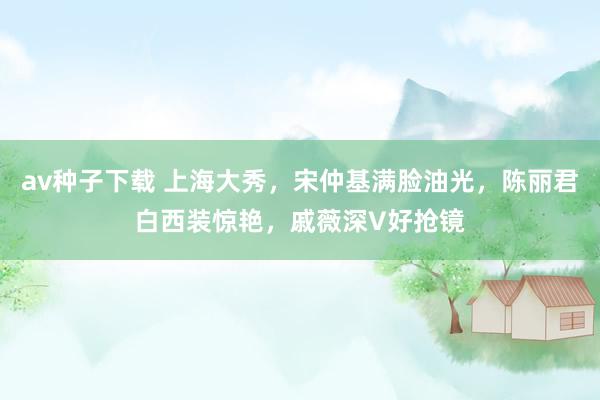 av种子下载 上海大秀，宋仲基满脸油光，陈丽君白西装惊艳，戚薇深V好抢镜