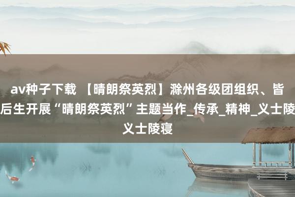 av种子下载 【晴朗祭英烈】滁州各级团组织、皆集后生开展“晴朗祭英烈”主题当作_传承_精神_义士陵寝