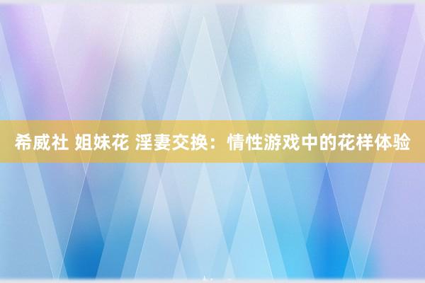 希威社 姐妹花 淫妻交换：情性游戏中的花样体验