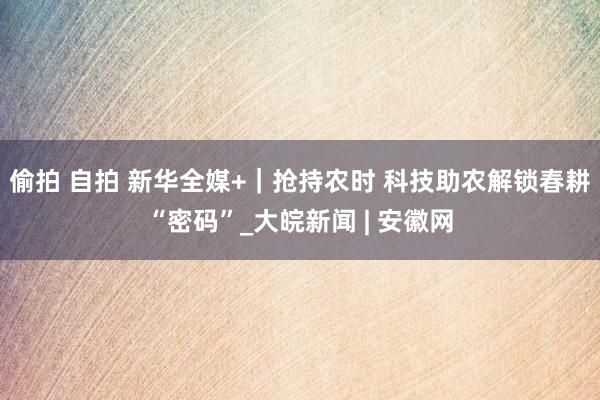 偷拍 自拍 新华全媒+｜抢持农时 科技助农解锁春耕“密码”_大皖新闻 | 安徽网