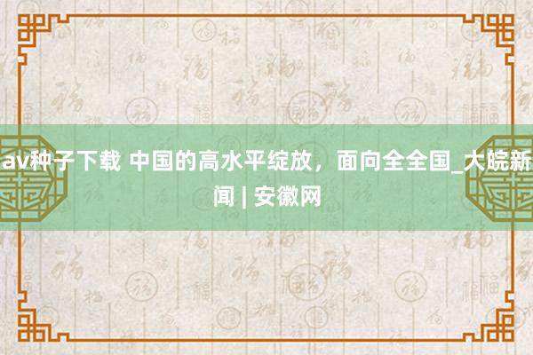 av种子下载 中国的高水平绽放，面向全全国_大皖新闻 | 安徽网