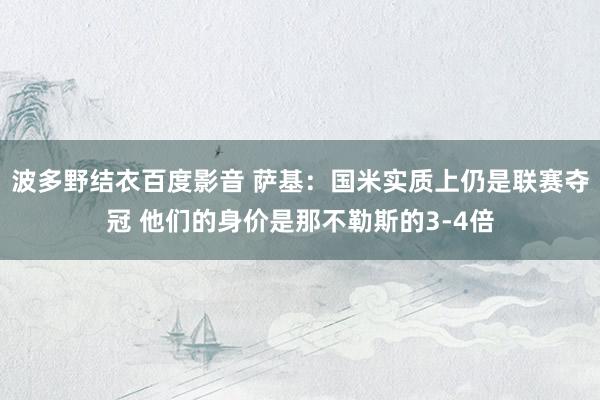 波多野结衣百度影音 萨基：国米实质上仍是联赛夺冠 他们的身价是那不勒斯的3-4倍