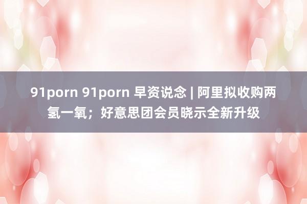 91porn 91porn 早资说念 | 阿里拟收购两氢一氧；好意思团会员晓示全新升级