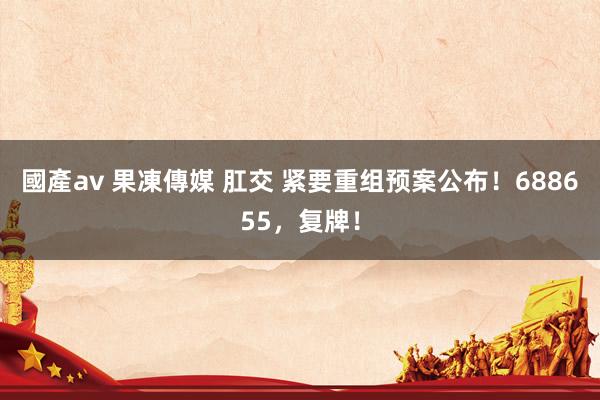 國產av 果凍傳媒 肛交 紧要重组预案公布！688655，复牌！