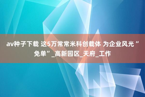 av种子下载 这5万常常米科创载体 为企业风光“免单”_高新园区_天府_工作