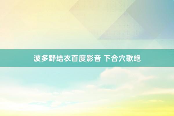 波多野结衣百度影音 下合穴歌绝