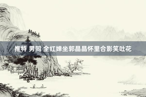 推特 男同 全红婵坐郭晶晶怀里合影笑吐花