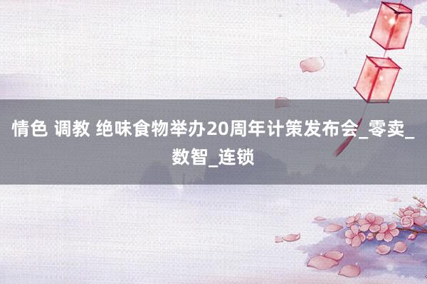 情色 调教 绝味食物举办20周年计策发布会_零卖_数智_连锁