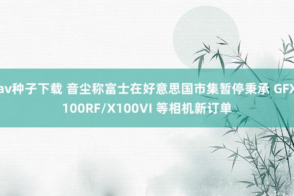 av种子下载 音尘称富士在好意思国市集暂停秉承 GFX100RF/X100VI 等相机新订单
