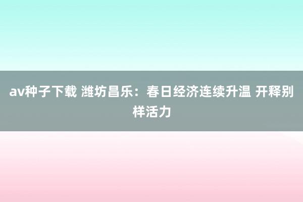 av种子下载 潍坊昌乐：春日经济连续升温 开释别样活力
