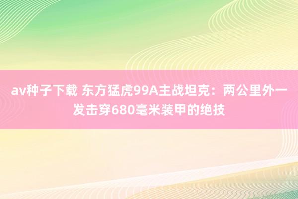 av种子下载 东方猛虎99A主战坦克：两公里外一发击穿680毫米装甲的绝技