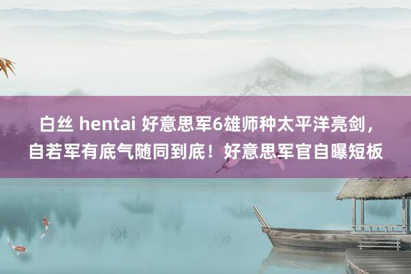 白丝 hentai 好意思军6雄师种太平洋亮剑，自若军有底气随同到底！好意思军官自曝短板