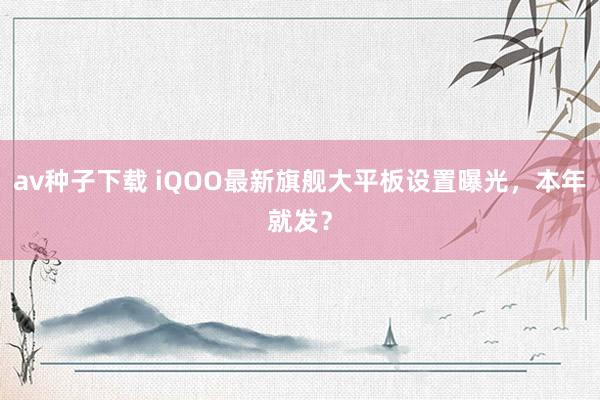 av种子下载 iQOO最新旗舰大平板设置曝光，本年就发？