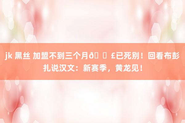 jk 黑丝 加盟不到三个月😣已死别！回看布彭扎说汉文：新赛季，黄龙见！