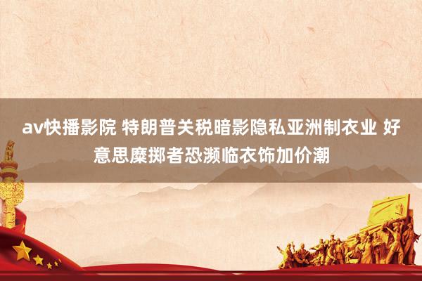 av快播影院 特朗普关税暗影隐私亚洲制衣业 好意思糜掷者恐濒临衣饰加价潮