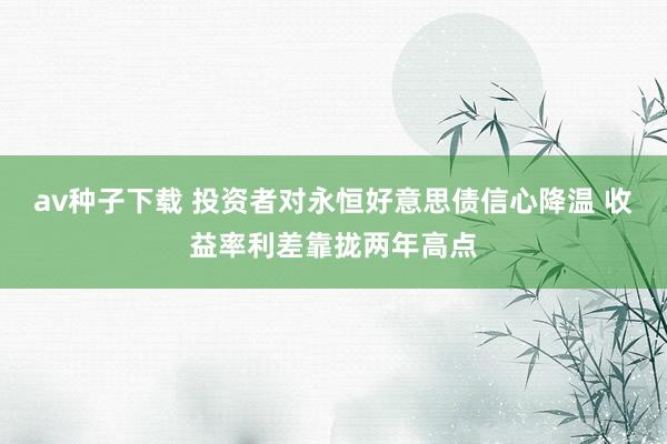 av种子下载 投资者对永恒好意思债信心降温 收益率利差靠拢两年高点