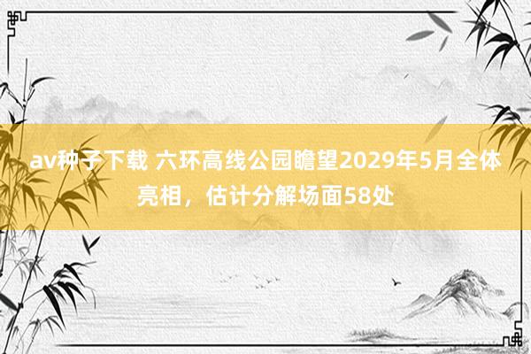 av种子下载 六环高线公园瞻望2029年5月全体亮相,估计分解场面58处