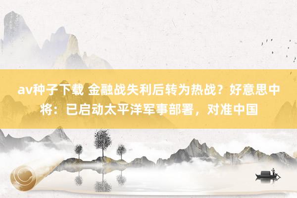 av种子下载 金融战失利后转为热战？好意思中将：已启动太平洋军事部署，对准中国