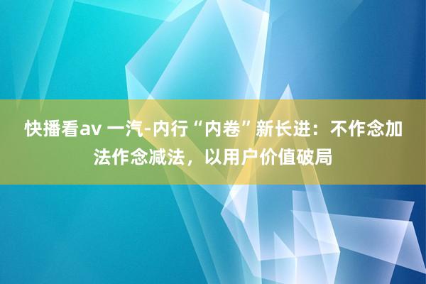 快播看av 一汽-内行“内卷”新长进：不作念加法作念减法，以用户价值破局