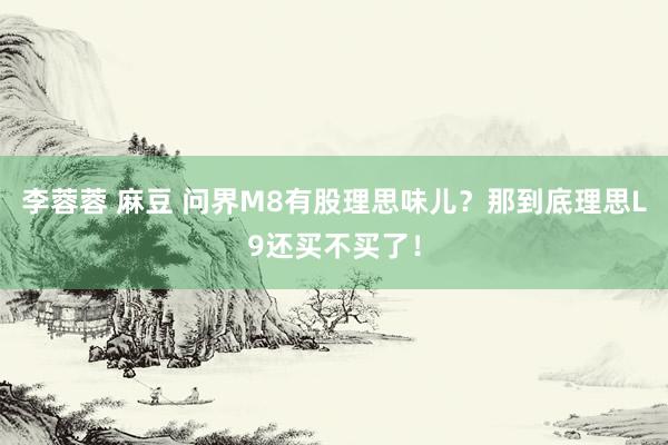 李蓉蓉 麻豆 问界M8有股理思味儿？那到底理思L9还买不买了！