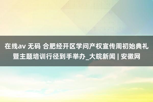 在线av 无码 合肥经开区学问产权宣传周初始典礼暨主题培训行径到手举办_大皖新闻 | 安徽网