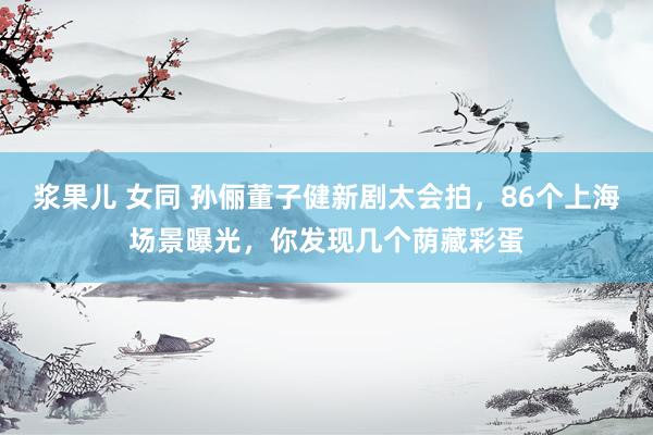 浆果儿 女同 孙俪董子健新剧太会拍，86个上海场景曝光，你发现几个荫藏彩蛋