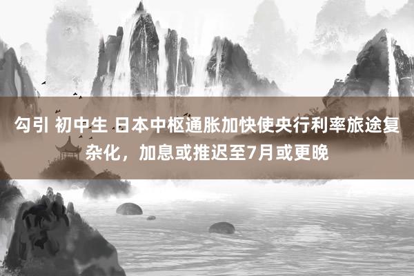 勾引 初中生 日本中枢通胀加快使央行利率旅途复杂化，加息或推迟至7月或更晚