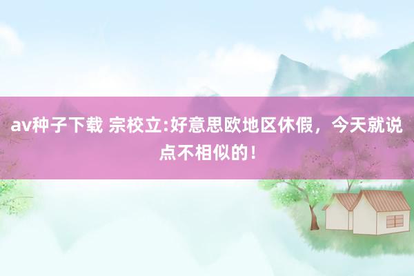 av种子下载 宗校立:好意思欧地区休假，今天就说点不相似的！