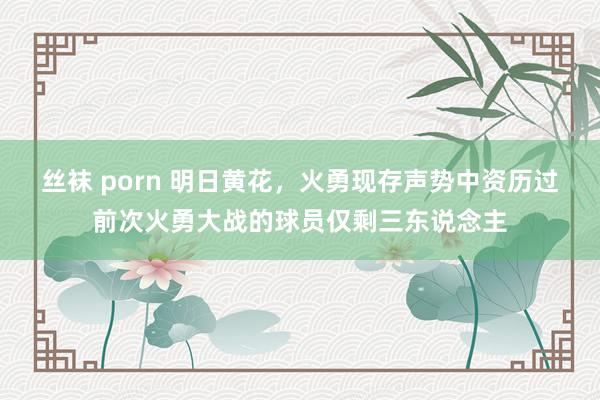 丝袜 porn 明日黄花，火勇现存声势中资历过前次火勇大战的球员仅剩三东说念主