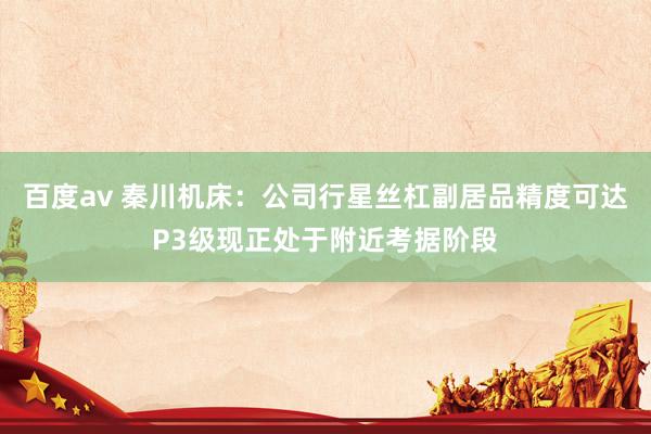 百度av 秦川机床：公司行星丝杠副居品精度可达P3级现正处于附近考据阶段