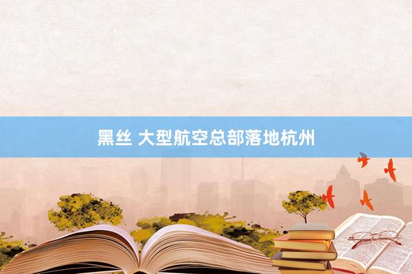 黑丝 大型航空总部落地杭州