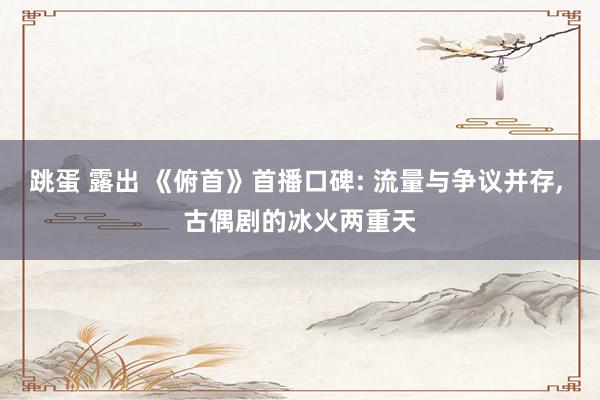 跳蛋 露出 《俯首》首播口碑: 流量与争议并存, 古偶剧的冰火两重天