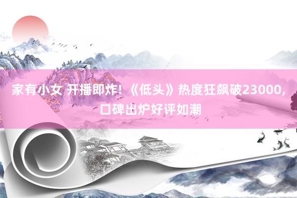 家有小女 开播即炸! 《低头》热度狂飙破23000, 口碑出炉好评如潮