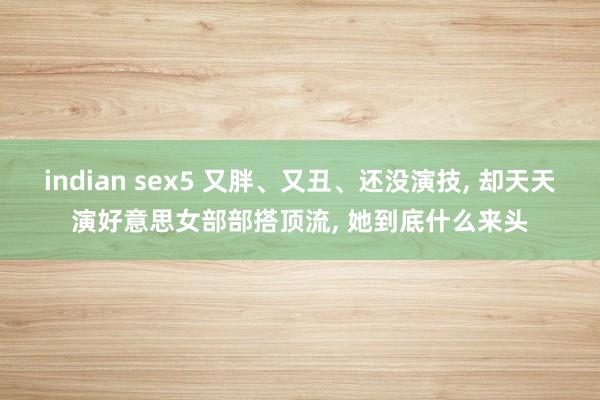 indian sex5 又胖、又丑、还没演技, 却天天演好意思女部部搭顶流, 她到底什么来头