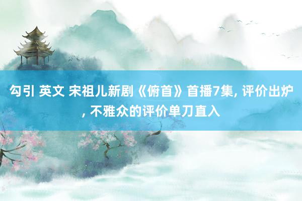 勾引 英文 宋祖儿新剧《俯首》首播7集, 评价出炉, 不雅众的评价单刀直入