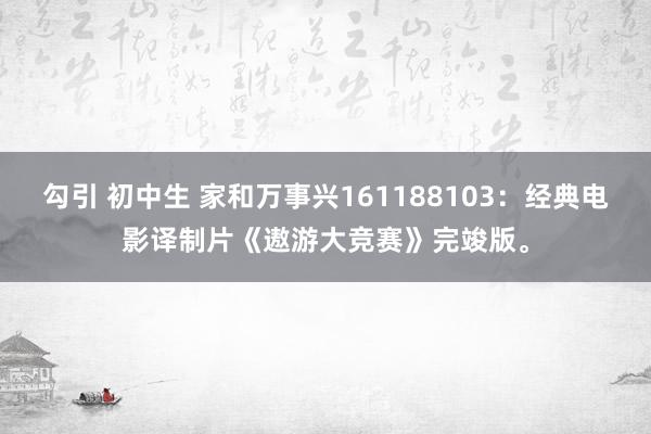 勾引 初中生 家和万事兴161188103：经典电影译制片《遨游大竞赛》完竣版。