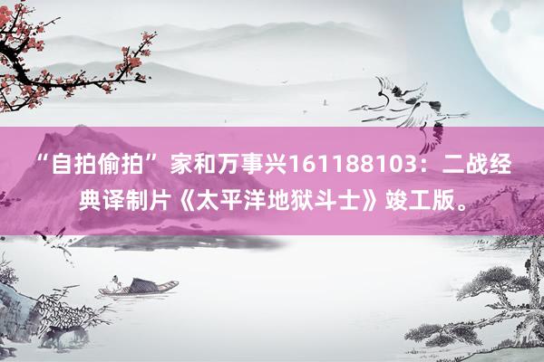 “自拍偷拍” 家和万事兴161188103：二战经典译制片《太平洋地狱斗士》竣工版。